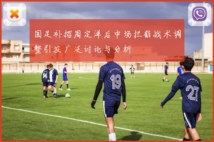 国足补招周定洋后中场拦截战术调整引发广泛讨论与分析