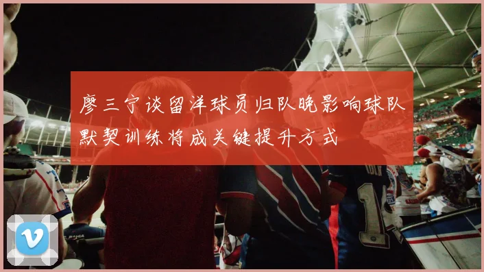 廖三宁谈留洋球员归队晚影响球队默契训练将成关键提升方式