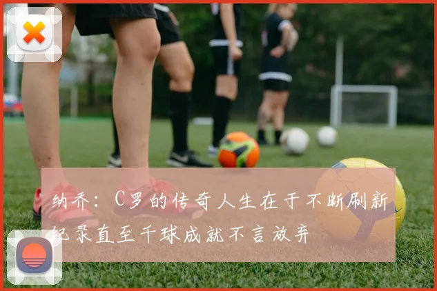 纳乔：C罗的传奇人生在于不断刷新纪录直至千球成就不言放弃