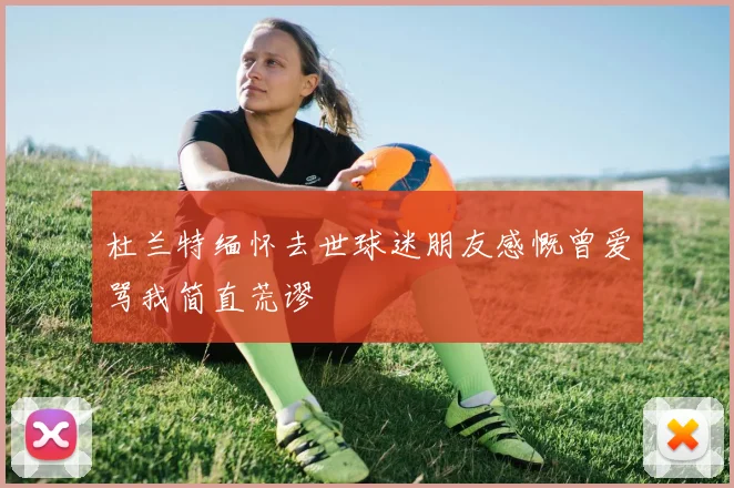 杜兰特缅怀去世球迷朋友感慨曾爱骂我简直荒谬