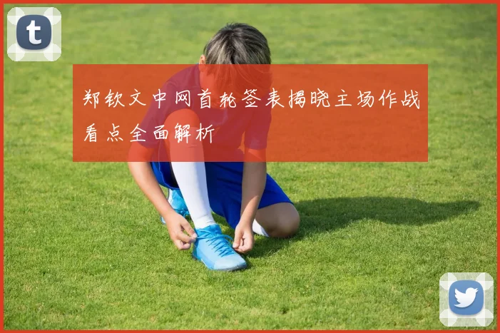 郑钦文中网首轮签表揭晓主场作战看点全面解析
