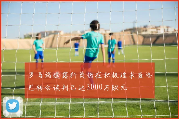 罗马诺透露科莫仍在积极追求查洛巴转会谈判已达3000万欧元