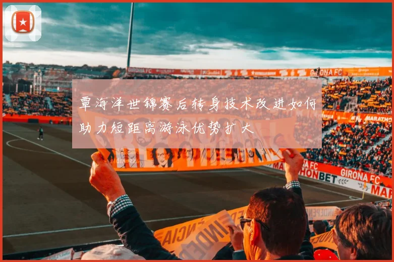 覃海洋世锦赛后转身技术改进如何助力短距离游泳优势扩大