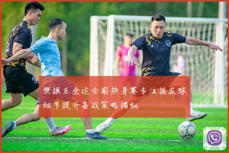樊振东全运会前热身赛专注接发球细节提升备战策略揭秘