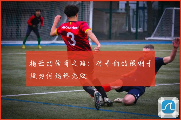 梅西的传奇之路：对手们的限制手段为何始终无效