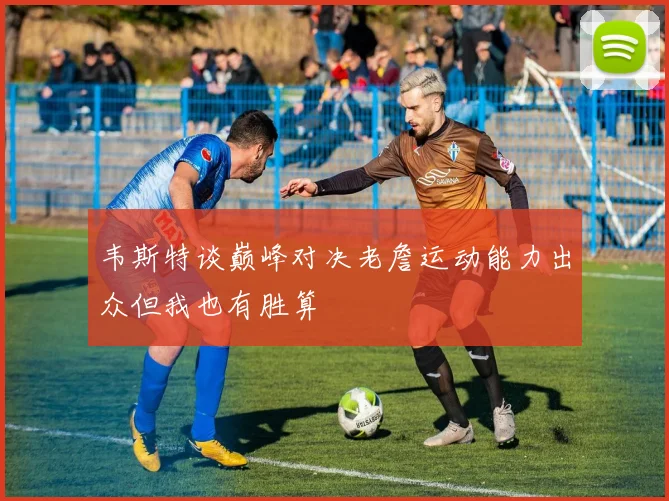 韦斯特谈巅峰对决老詹运动能力出众但我也有胜算